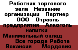 Работник торгового зала › Название организации ­ Партнер, ООО › Отрасль предприятия ­ Алкоголь, напитки › Минимальный оклад ­ 30 000 - Все города Работа » Вакансии   . Мордовия респ.